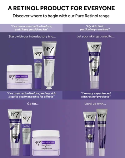 A RETINOL PRODUCT FOR EVERYONE. Discover where to begin with our Pure Retinol range. I've never used retinol before, and I have sensitive skin. Start with our introductory trio. N°7 Pure Retinol Night Cream Fragrance Free N°7 Pure Retinol 0.3% RETINOL light centrate FRAGRANCE FREE COLLAGEN PEPTIDE . I've used retinol before, and my skin is quite acclimatised to its effects. N°7 Pure Retinol N°7 Pure Retinol Go for. Eye Cream Soins des yeux Eye Cream Soins des yeux FRAGRANCE FREE SANS PARIM FRAGRANCE FREE SANS PARFUM N°7 N°7 Pure Retinol Hand Cream FRAGRANCE FREE Pure Retinol Night Cream Fragrance Free My skin isn't particularly sensitive Let your skin get used to. N°7 Pure Retinol 0.3% RETINOL light centrate FRAGRANCE FREE. I'm very experienced with retinol products. Level up with. COLLAGEN PAPTION NONGLASS N°7 N°7 FRAGRANCE Pure Retinol 1% RETINOL Night Concentrate COLLAGEN PERTISE Pure Retinol POST RETINOL SOOTHER FRAGRAN FREE.