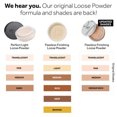 We hear you. Our original Loose Powder formula and shades are back. Updated shades. Perfect light loose powder. Translucent, Fair, Medium, Dark. Flawless Finishing loose powder. Translucent, Light, Medium, Rich, Deep, Banana. Flawless Finishing Loose Powder. Translucent, Fair, Medium, Medium rich, Rich, Deep.