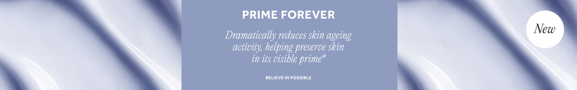 NEW PRIME FOREVER Dramatically reduces skin ageing activity, helping preserve skin in its visible prime* CTA: SHOP NOW. ROUNDEL: Gif between save £10 and 3 for 2. Believe in possible.