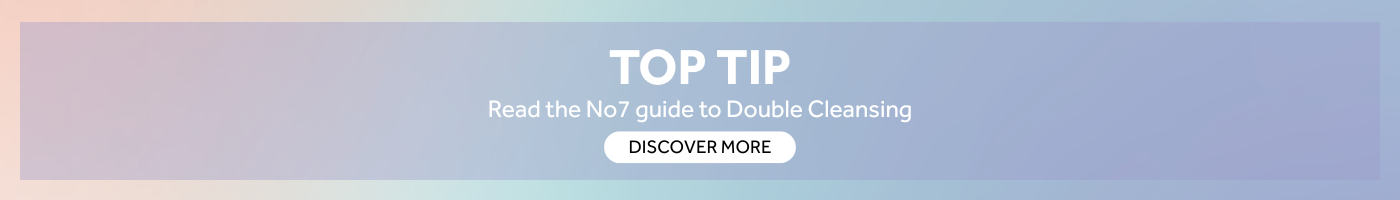 TOP TIP Read the No7 guide to Double Cleansing