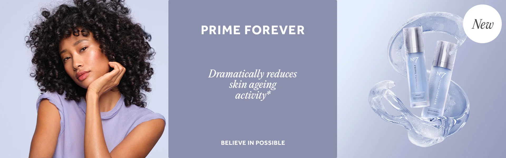 PRIME FOREVER. Dramatically reduces skin ageing activity*. BELIEVE IN POSSIBLE. NEW