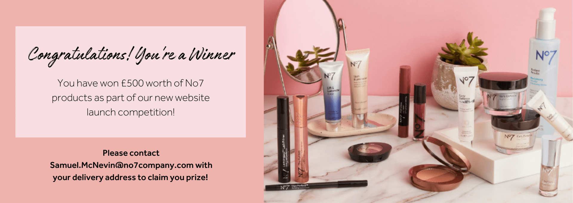 You have won £500 worth of No7 products as part of our new website launch competition! Please contact Samuel.McNevin@no7company.com with your delivery address to claim you prize!
