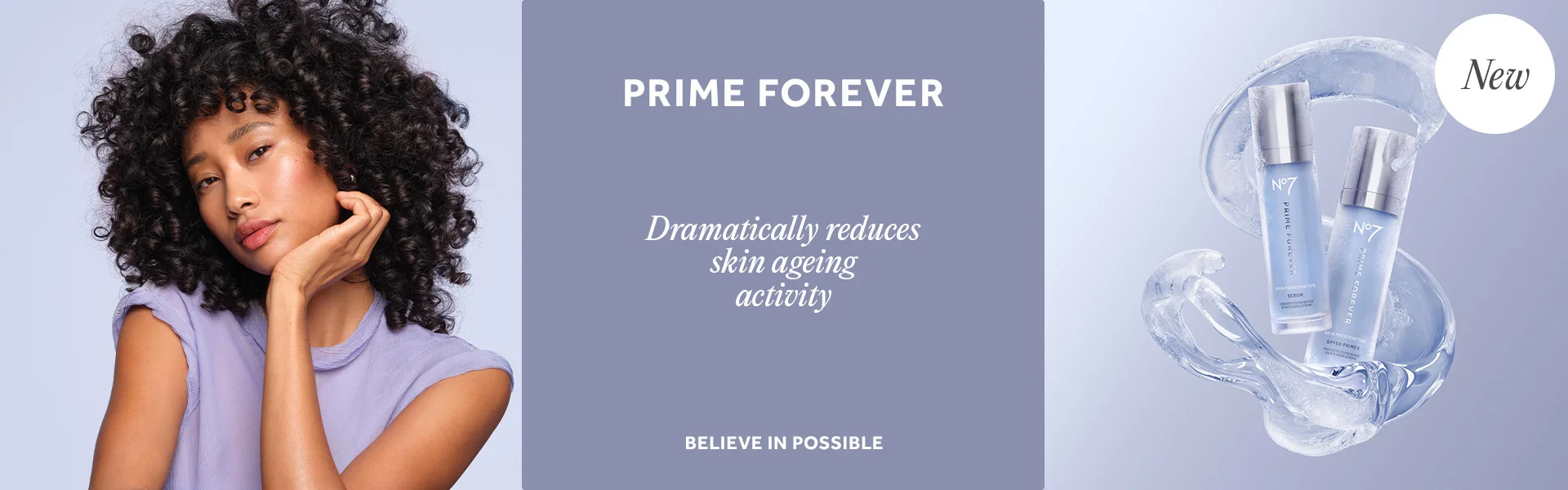 PRIME FOREVER. Dramatically reduces skin ageing activity*. BELIEVE IN POSSIBLE. NEW